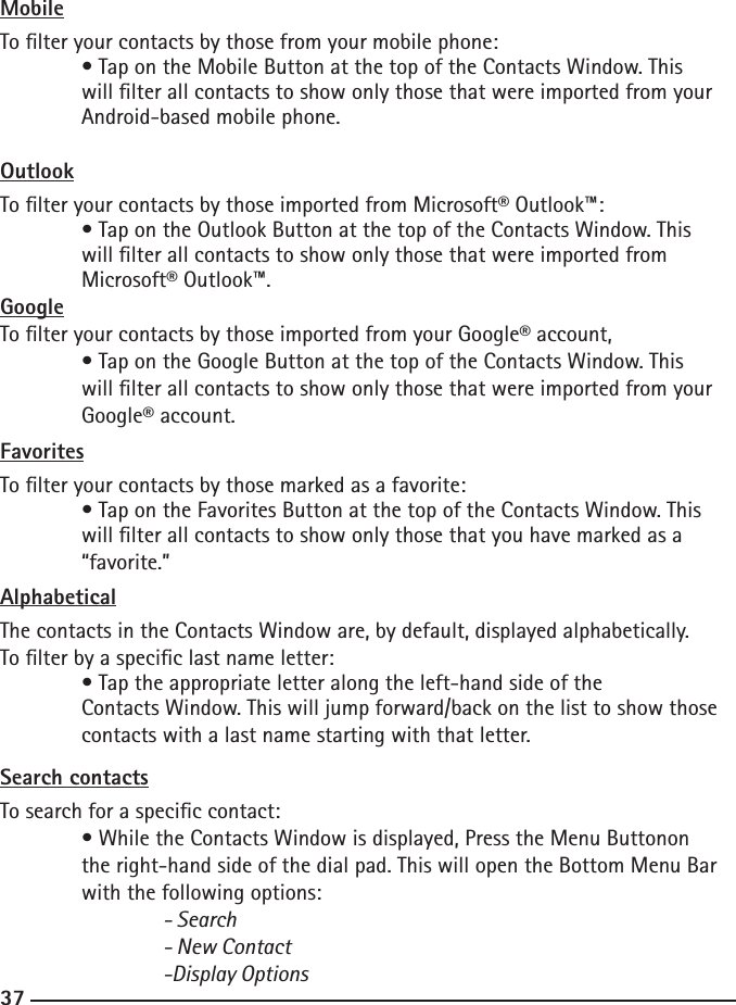 363737MobileTo lter your contacts by those from your mobile phone:  • Tap on the Mobile Button at the top of the Contacts Window. This    will lter all contacts to show only those that were imported from your    Android-based mobile phone.OutlookTo lter your contacts by those imported from Microsoft® Outlook™:  • Tap on the Outlook Button at the top of the Contacts Window. This    will lter all contacts to show only those that were imported from   Microsoft® Outlook™.GoogleTo lter your contacts by those imported from your Google® account, • Tap on the Google Button at the top of the Contacts Window. This    will lter all contacts to show only those that were imported from your    Google® account.FavoritesTo lter your contacts by those marked as a favorite:  • Tap on the Favorites Button at the top of the Contacts Window. This    will lter all contacts to show only those that you have marked as a    “favorite.”AlphabeticalThe contacts in the Contacts Window are, by default, displayed alphabetically. To lter by a specic last name letter:  • Tap the appropriate letter along the left-hand side of the      Contacts Window. This will jump forward/back on the list to show those    contacts with a last name starting with that letter.Search contactsTo search for a specic contact:  • While the Contacts Window is displayed, Press the Menu Buttonon    the right-hand side of the dial pad. This will open the Bottom Menu Bar    with the following options:    - Search    - New Contact    -Display Options 