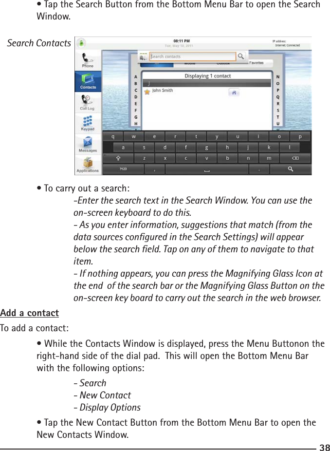 3839  • Tap the Search Button from the Bottom Menu Bar to open the Search    Window.  Search Contacts  • To carry out a search:  -Enter the search text in the Search Window. You can use the        on-screen keyboard to do this.    - As you enter information, suggestions that match (from the    data sources congured in the Search Settings) will appear    below the search eld. Tap on any of them to navigate to that        item.    - If nothing appears, you can press the Magnifying Glass Icon at    the end  of the search bar or the Magnifying Glass Button on the    on-screen key board to carry out the search in the web browser.Add a contactTo add a contact:  • While the Contacts Window is displayed, press the Menu Buttonon the     right-hand side of the dial pad.  This will open the Bottom Menu Bar      with the following options:    - Search    - New Contact    - Display Options  • Tap the New Contact Button from the Bottom Menu Bar to open the      New Contacts Window.