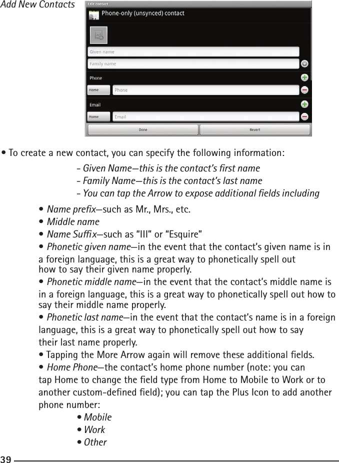 383939Add New Contacts• To create a new contact, you can specify the following information:  - Given Name—this is the contact’s rst name    - Family Name—this is the contact’s last name    - You can tap the Arrow to expose additional elds including  • Name prex—such as Mr., Mrs., etc.  • Middle name  • Name Sux—such as “III” or “Esquire”  • Phonetic given name—in the event that the contact’s given name is in      a foreign language, this is a great way to phonetically spell out       how to say their given name properly.  • Phonetic middle name—in the event that the contact’s middle name is      in a foreign language, this is a great way to phonetically spell out how to    say their middle name properly.  • Phonetic last name—in the event that the contact’s name is in a foreign    language, this is a great way to phonetically spell out how to say      their last name properly.  • Tapping the More Arrow again will remove these additional elds.  • Home Phone—the contact’s home phone number (note: you can   tap           Home to change the eld type from Home to Mobile to Work or to      another custom-dened eld); you can tap the Plus Icon to add another      phone number:  • Mobile    • Work    • Other