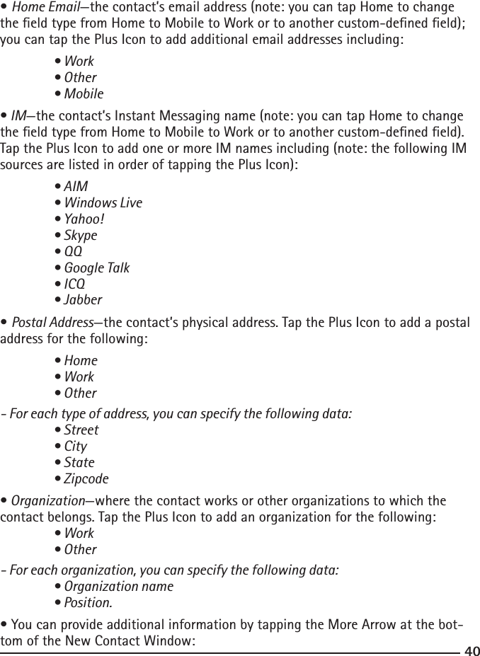 4041• Home Email—the contact’s email address (note: you can tap Home to change the eld type from Home to Mobile to Work or to another custom-dened eld); you can tap the Plus Icon to add additional email addresses including: • Work  • Other  • Mobile• IM—the contact’s Instant Messaging name (note: you can tap Home to change the eld type from Home to Mobile to Work or to another custom-dened eld). Tap the Plus Icon to add one or more IM names including (note: the following IM sources are listed in order of tapping the Plus Icon): • AIM  • Windows Live  • Yahoo!  • Skype  • QQ  • Google Talk  • ICQ  • Jabber• Postal Address—the contact’s physical address. Tap the Plus Icon to add a postal address for the following: • Home  • Work  • Other- For each type of address, you can specify the following data: • Street  • City  • State  • Zipcode• Organization—where the contact works or other organizations to which the contact belongs. Tap the Plus Icon to add an organization for the following: • Work  • Other- For each organization, you can specify the following data: • Organization name  • Position.• You can provide additional information by tapping the More Arrow at the bot-tom of the New Contact Window: