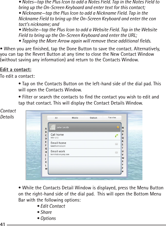 404141 • Notes—tap the Plus Icon to add a Notes Field. Tap in the Notes Field to    bring up the On-Screen Keyboard and enter text for this contact;  • Nickname—tap the Plus Icon to add a Nickname Field. Tap in the    Nickname Field to bring up the On-Screen Keyboard and enter the con   tact’s nickname; and  • Website—tap the Plus Icon to add a Website Field. Tap in the Website    Field to bring up the On-Screen Keyboard and enter the URL;  • Tapping the More Arrow again will remove these additional elds.• When you are nished, tap the Done Button to save the contact. Alternatively, you can tap the Revert Button at any time to close the New Contact Window (without saving any information) and return to the Contacts Window.Edit a contact:To edit a contact:  • Tap on the Contacts Button on the left-hand side of the dial pad. This    will open the Contacts Window.  • Filter or search the contacts to nd the contact you wish to edit and    tap that contact. This will display the Contact Details Window.   ContactDetails  • While the Contacts Detail Window is displayed, press the Menu Button     on the right-hand side of the dial pad.  This will open the Bottom Menu      Bar with the following options:  • Edit Contact    • Share    • Options