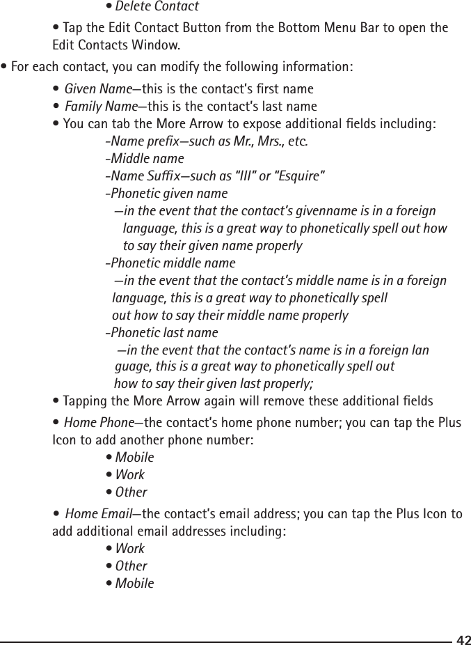 4243    • Delete Contact  • Tap the Edit Contact Button from the Bottom Menu Bar to open the      Edit Contacts Window.• For each contact, you can modify the following information: • Given Name—this is the contact’s rst name • Family Name—this is the contact’s last name  • You can tab the More Arrow to expose additional elds including:  -Name prex—such as Mr., Mrs., etc.    -Middle name    -Name Sux—such as “III” or “Esquire”    -Phonetic given name       —in the event that the contact’s givenname is in a foreign                    language, this is a great way to phonetically spell out how              to say their given name properly    -Phonetic middle name       —in the event that the contact’s middle name is in a foreign                          language, this is a great way to phonetically spell                            out how to say their middle name properly    -Phonetic last name        —in the event that the contact’s name is in a foreign lan                                 guage, this is a great way to phonetically spell out                    how to say their given last properly;  • Tapping the More Arrow again will remove these additional elds  • Home Phone—the contact’s home phone number; you can tap the Plus     Icon to add another phone number:  • Mobile    • Work    • Other  • Home Email—the contact’s email address; you can tap the Plus Icon to     add additional email addresses including:  • Work    • Other    • Mobile