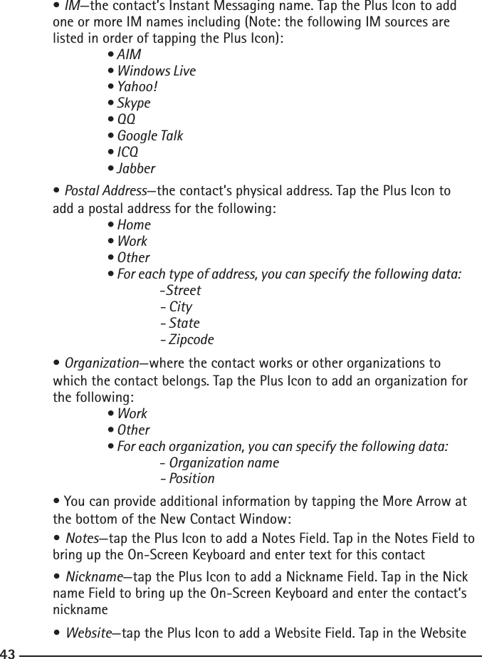 424343  • IM—the contact’s Instant Messaging name. Tap the Plus Icon to add      one or more IM names including (Note: the following IM sources are      listed in order of tapping the Plus Icon):  • AIM    • Windows Live    • Yahoo!    • Skype    • QQ    • Google Talk    • ICQ    • Jabber  • Postal Address—the contact’s physical address. Tap the Plus Icon to      add a postal address for the following:  • Home    • Work    • Other    • For each type of address, you can specify the following data:   -Street      - City      - State      - Zipcode  • Organization—where the contact works or other organizations to      which the contact belongs. Tap the Plus Icon to add an organization for      the following:  • Work    • Other    • For each organization, you can specify the following data:   - Organization name      - Position  • You can provide additional information by tapping the More Arrow at      the bottom of the New Contact Window: • Notes—tap the Plus Icon to add a Notes Field. Tap in the Notes Field to     bring up the On-Screen Keyboard and enter text for this contact  • Nickname—tap the Plus Icon to add a Nickname Field. Tap in the Nick     name Field to bring up the On-Screen Keyboard and enter the contact’s      nickname • Website—tap the Plus Icon to add a Website Field. Tap in the Website    