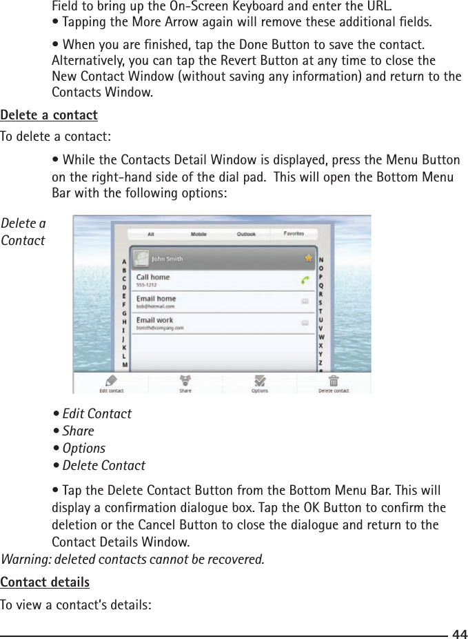 4445 Field to bring up the On-Screen Keyboard and enter the URL.  • Tapping the More Arrow again will remove these additional elds.  • When you are nished, tap the Done Button to save the contact.   Alternatively, you can tap the Revert Button at any time to close the      New Contact Window (without saving any information) and return to the    Contacts Window.Delete a contactTo delete a contact:  • While the Contacts Detail Window is displayed, press the Menu Button     on the right-hand side of the dial pad.  This will open the Bottom Menu      Bar with the following options:Delete a Contact • Edit Contact  • Share  • Options  • Delete Contact  • Tap the Delete Contact Button from the Bottom Menu Bar. This will      display a conrmation dialogue box. Tap the OK Button to conrm the      deletion or the Cancel Button to close the dialogue and return to the      Contact Details Window. Warning: deleted contacts cannot be recovered.Contact detailsTo view a contact’s details: