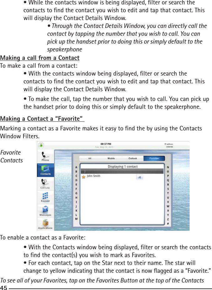 444545  • While the contacts window is being displayed, lter or search the   contacts to nd the contact you wish to edit and tap that contact. This      will display the Contact Details Window.  • Through the Contact Details Window, you can directly call the        contact by tapping the number that you wish to call. You can    pick up the handset prior to doing this or simply default to the        speakerphoneMaking a call from a ContactTo make a call from a contact:  • With the contacts window being displayed, lter or search the   contacts to nd the contact you wish to edit and tap that contact. This      will display the Contact Details Window.  • To make the call, tap the number that you wish to call. You can pick up    the handset prior to doing this or simply default to the speakerphone.Making a Contact a “Favorite” Marking a contact as a Favorite makes it easy to nd the by using the Contacts Window Filters. FavoriteContactsTo enable a contact as a Favorite:  • With the Contacts window being displayed, lter or search the contacts    to nd the contact(s) you wish to mark as Favorites.   • For each contact, tap on the Star next to their name. The star will  change to yellow indicating that the contact is now agged as a “Favorite.” To see all of your Favorites, tap on the Favorites Button at the top of the Contacts 