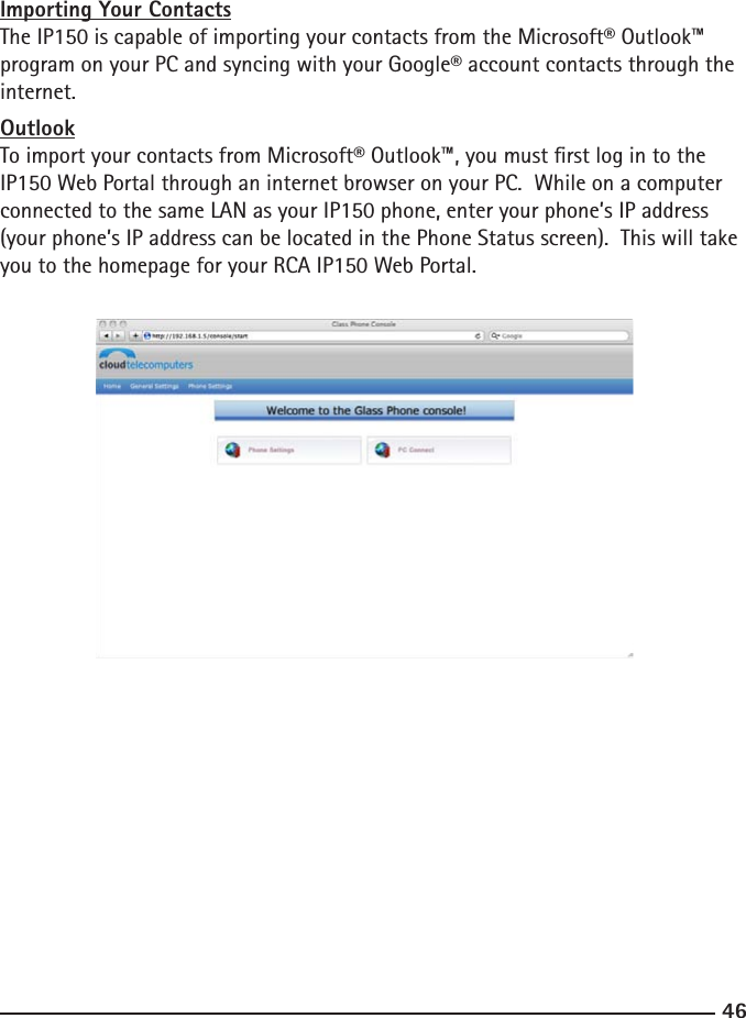 4647Importing Your ContactsThe IP150 is capable of importing your contacts from the Microsoft® Outlook™ program on your PC and syncing with your Google® account contacts through the internet.  OutlookTo import your contacts from Microsoft® Outlook™, you must rst log in to the IP150 Web Portal through an internet browser on your PC.  While on a computer connected to the same LAN as your IP150 phone, enter your phone’s IP address (your phone’s IP address can be located in the Phone Status screen).  This will take you to the homepage for your RCA IP150 Web Portal. 