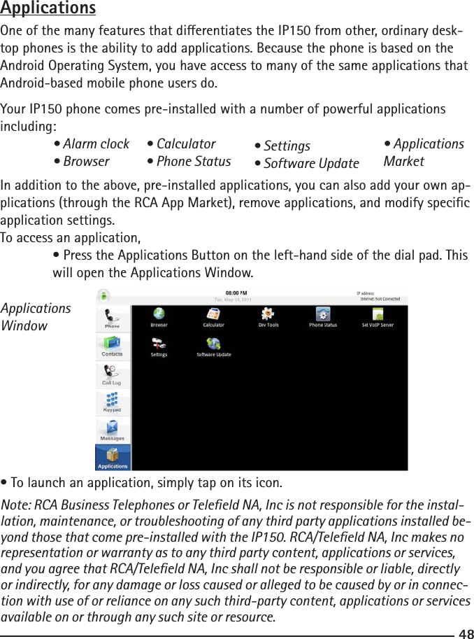 4849 ApplicationsOne of the many features that dierentiates the IP150 from other, ordinary desk-top phones is the ability to add applications. Because the phone is based on the Android Operating System, you have access to many of the same applications that Android-based mobile phone users do. Your IP150 phone comes pre-installed with a number of powerful applications including: • Alarm clock  • Browser In addition to the above, pre-installed applications, you can also add your own ap-plications (through the RCA App Market), remove applications, and modify specic application settings.To access an application,  • Press the Applications Button on the left-hand side of the dial pad. This    will open the Applications Window.ApplicationsWindow• To launch an application, simply tap on its icon.Note: RCA Business Telephones or Teleeld NA, Inc is not responsible for the instal-lation, maintenance, or troubleshooting of any third party applications installed be-yond those that come pre-installed with the IP150. RCA/Teleeld NA, Inc makes no representation or warranty as to any third party content, applications or services, and you agree that RCA/Teleeld NA, Inc shall not be responsible or liable, directly or indirectly, for any damage or loss caused or alleged to be caused by or in connec-tion with use of or reliance on any such third-party content, applications or services available on or through any such site or resource.• Calculator• Phone Status• Settings• Software Update• Applications Market