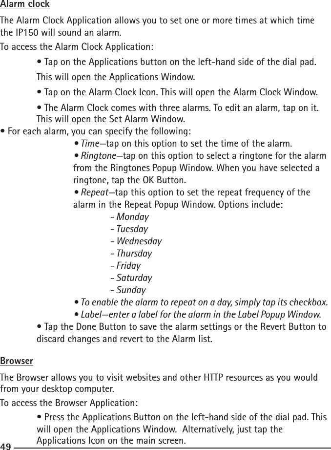 484949Alarm clockThe Alarm Clock Application allows you to set one or more times at which time the IP150 will sound an alarm.To access the Alarm Clock Application:  • Tap on the Applications button on the left-hand side of the dial pad.      This will open the Applications Window.  • Tap on the Alarm Clock Icon. This will open the Alarm Clock Window.  • The Alarm Clock comes with three alarms. To edit an alarm, tap on it.      This will open the Set Alarm Window.• For each alarm, you can specify the following:  • Time—tap on this option to set the time of the alarm.    • Ringtone—tap on this option to select a ringtone for the alarm      from the Ringtones Popup Window. When you have selected a        ringtone, tap the OK Button.    • Repeat—tap this option to set the repeat frequency of the        alarm in the Repeat Popup Window. Options include:   - Monday      - Tuesday      - Wednesday      - Thursday      - Friday      - Saturday      - Sunday  • To enable the alarm to repeat on a day, simply tap its checkbox.    • Label—enter a label for the alarm in the Label Popup Window.  • Tap the Done Button to save the alarm settings or the Revert Button to    discard changes and revert to the Alarm list.BrowserThe Browser allows you to visit websites and other HTTP resources as you would from your desktop computer.To access the Browser Application:  • Press the Applications Button on the left-hand side of the dial pad. This    will open the Applications Window.  Alternatively, just tap the   Applications Icon on the main screen.• Applications Market