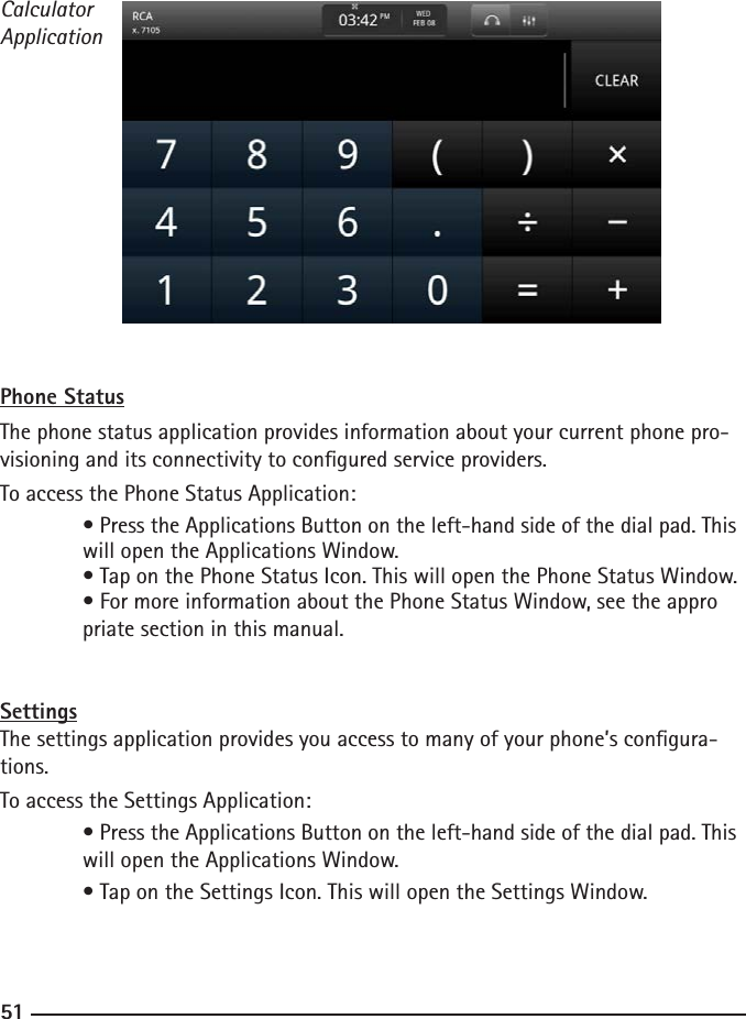 505151CalculatorApplicationPhone StatusThe phone status application provides information about your current phone pro-visioning and its connectivity to congured service providers. To access the Phone Status Application: • Press the Applications Button on the left-hand side of the dial pad. This    will open the Applications Window.  • Tap on the Phone Status Icon. This will open the Phone Status Window.  • For more information about the Phone Status Window, see the appro     priate section in this manual.SettingsThe settings application provides you access to many of your phone’s congura-tions.  To access the Settings Application:  • Press the Applications Button on the left-hand side of the dial pad. This    will open the Applications Window.  • Tap on the Settings Icon. This will open the Settings Window.