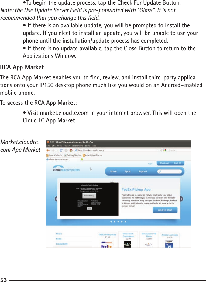 525353  •To begin the update process, tap the Check For Update Button. Note: the Use Update Server Field is pre-populated with “Glass”. It is not      recommended that you change this eld.  • If there is an available update, you will be prompted to install the  update. If you elect to install an update, you will be unable to use your      phone until the installation/update process has completed.  • If there is no update available, tap the Close Button to return to the      Applications Window.RCA App MarketThe RCA App Market enables you to nd, review, and install third-party applica-tions onto your IP150 desktop phone much like you would on an Android-enabled mobile phone.To access the RCA App Market:  • Visit market.cloudtc.com in your internet browser. This will open the      Cloud TC App Market.Market.cloudtc.com App Market    