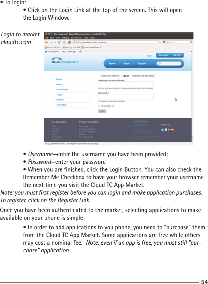 5455• To login: • Click on the Login Link at the top of the screen. This will open       the Login Window.Login to market.cloudtc.com  • Username—enter the username you have been provided;  • Password—enter your password  • When you are nished, click the Login Button. You can also check the      Remember Me Checkbox to have your browser remember your username     the next time you visit the Cloud TC App Market.Note: you must rst register before you can login and make application purchases. To register, click on the Register Link.Once you have been authenticated to the market, selecting applications to make available on your phone is simple:  • In order to add applications to you phone, you need to “purchase” them    from the Cloud TC App Market. Some applications are free while others      may cost a nominal fee.  Note: even if an app is free, you must still “pur-     chase” application. 