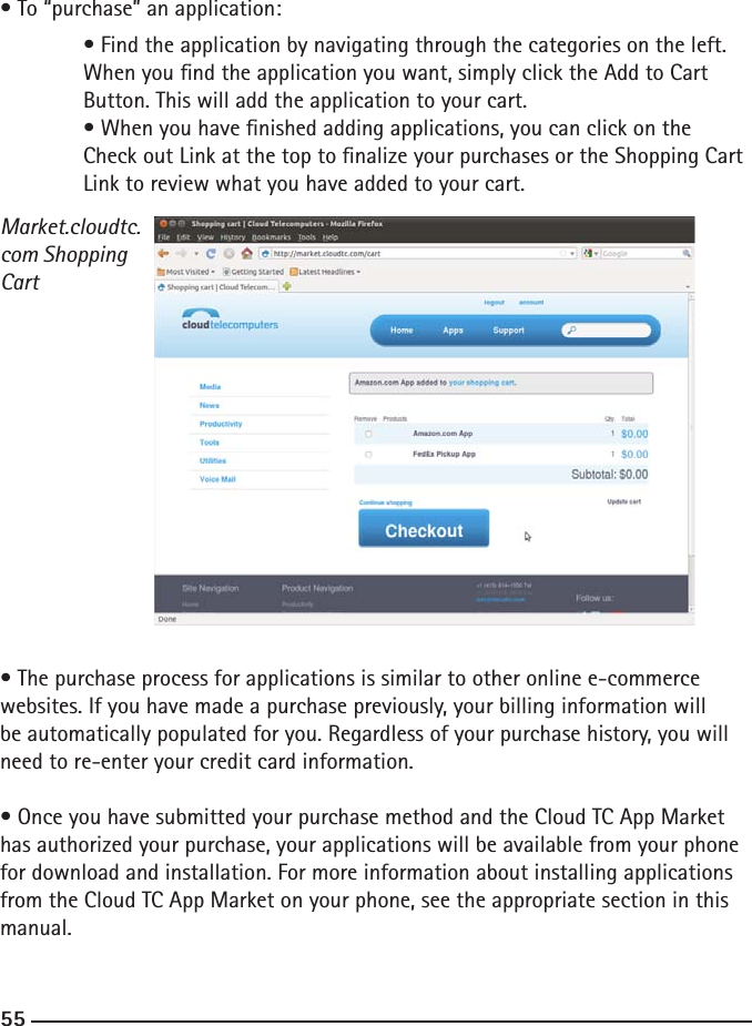 545555• To “purchase” an application: • Find the application by navigating through the categories on the left.   When you nd the application you want, simply click the Add to Cart      Button. This will add the application to your cart.  • When you have nished adding applications, you can click on the      Check out Link at the top to nalize your purchases or the Shopping Cart    Link to review what you have added to your cart.Market.cloudtc.com Shopping Cart• The purchase process for applications is similar to other online e-commerce websites. If you have made a purchase previously, your billing information will be automatically populated for you. Regardless of your purchase history, you will need to re-enter your credit card information.• Once you have submitted your purchase method and the Cloud TC App Market has authorized your purchase, your applications will be available from your phone for download and installation. For more information about installing applications from the Cloud TC App Market on your phone, see the appropriate section in this manual.