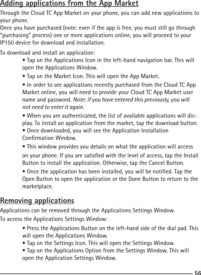 5657Adding applications from the App MarketThrough the Cloud TC App Market on your phone, you can add new applications to your phone.Once you have purchased (note: even if the app is free, you must still go through “purchasing” process) one or more applications online, you will proceed to your IP150 device for download and installation.To download and install an application: • Tap on the Applications Icon in the left-hand navigation bar. This will      open the Applications Window.  • Tap on the Market Icon. This will open the App Market.  • In order to see applications recently purchased from the Cloud TC App  Market online, you will need to provide your Cloud TC App Market user  name and password. Note: if you have entered this previously, you will      not need to enter it again.  • When you are authenticated, the list of available applications will dis-     play. To install an application from the market, tap the download button.  • Once downloaded, you will see the Application Installation   Conrmation Window.  • This window provides you details on what the application will access  on your phone. If you are satised with the level of access, tap the Install    Button to install the application. Otherwise, tap the Cancel Button.  • Once the application has been installed, you will be notied. Tap the      Open Button to open the application or the Done Button to return to the     marketplace.Removing applicationsApplications can be removed through the Applications Settings Window.To access the Applications Settings Window: • Press the Applications Button on the left-hand side of the dial pad. This    will open the Applications Window.  • Tap on the Settings Icon. This will open the Settings Window.  • Tap on the Applications Option from the Settings Window. This will      open the Application Settings Window.