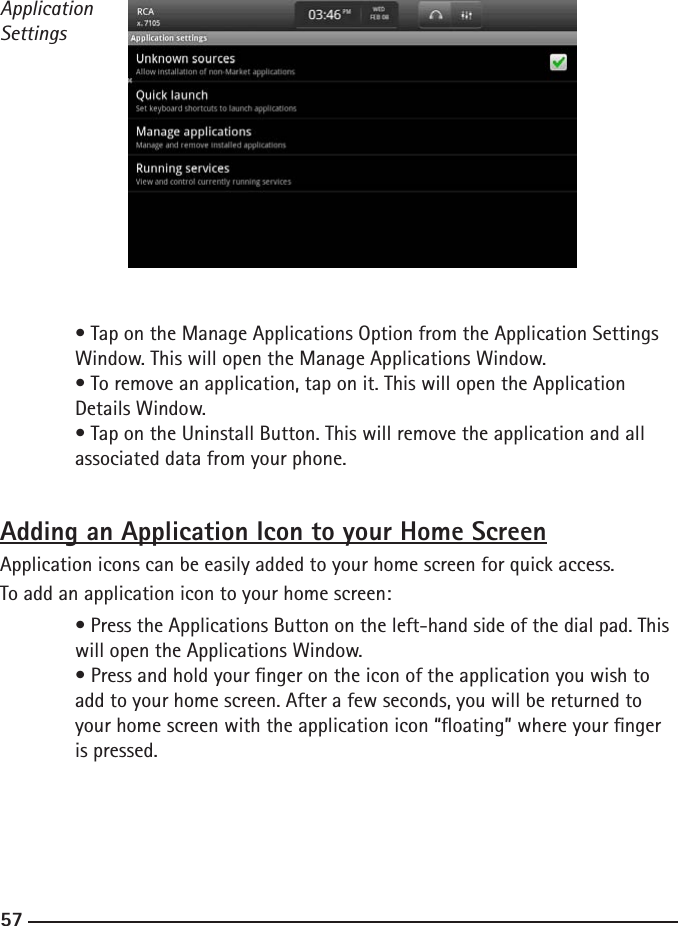 565757ApplicationSettings  • Tap on the Manage Applications Option from the Application Settings      Window. This will open the Manage Applications Window.  • To remove an application, tap on it. This will open the Application      Details Window.  • Tap on the Uninstall Button. This will remove the application and all      associated data from your phone.Adding an Application Icon to your Home ScreenApplication icons can be easily added to your home screen for quick access.To add an application icon to your home screen:  • Press the Applications Button on the left-hand side of the dial pad. This    will open the Applications Window.  • Press and hold your nger on the icon of the application you wish to      add to your home screen. After a few seconds, you will be returned to      your home screen with the application icon “oating” where your nger      is pressed. 