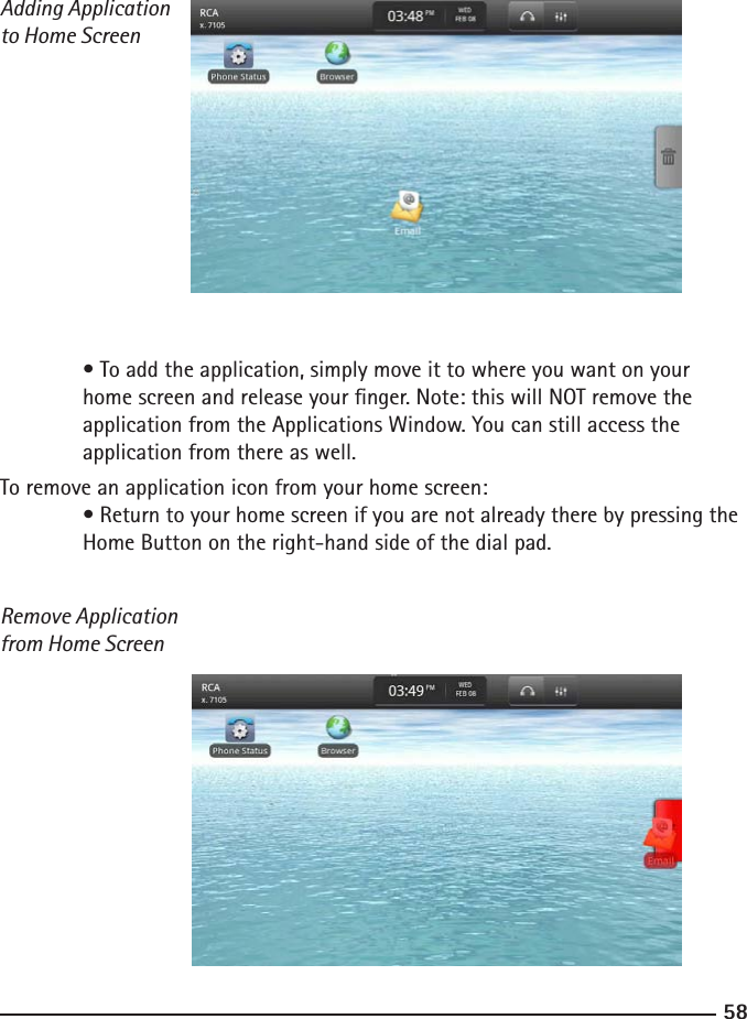 5859Adding Application to Home Screen  • To add the application, simply move it to where you want on your  home screen and release your nger. Note: this will NOT remove the   application from the Applications Window. You can still access the   application from there as well.To remove an application icon from your home screen:  • Return to your home screen if you are not already there by pressing the    Home Button on the right-hand side of the dial pad.Remove Application from Home Screen