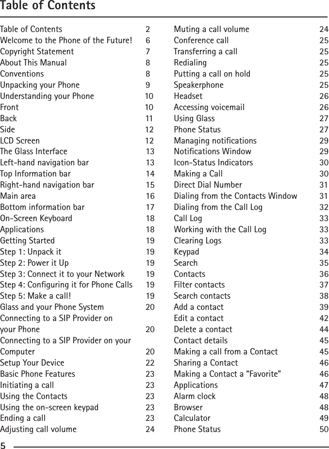 455Table of ContentsTable of Contents      2Welcome to the Phone of the Future!  6Copyright Statement    7About This Manual      8Conventions      8Unpacking your Phone    9Understanding your Phone                 10Front                     10Back                                   11Side                                   12LCD Screen                   12The Glass Interface      13Left-hand navigation bar    13Top Information bar     14Right-hand navigation bar    15Main area       16Bottom information bar    17On-Screen Keyboard     18Applications      18Getting Started      19Step 1: Unpack it      19Step 2: Power it Up      19Step 3: Connect it to your Network  19Step 4: Conguring it for Phone Calls  19Step 5: Make a call!     19Glass and your Phone System    20Connecting to a SIP Provider on your Phone      20Connecting to a SIP Provider on your Computer       20Setup Your Device      22Basic Phone Features    23Initiating a call      23Using the Contacts      23Using the on-screen keypad    23Ending a call      23Adjusting call volume    24Muting a call volume    24Conference call      25Transferring a call      25Redialing       25Putting a call on hold    25Speakerphone      25Headset        26Accessing voicemail     26Using Glass      27Phone Status      27Managing notications    29Notications Window    29Icon-Status Indicators    30Making a Call      30Direct Dial Number      31Dialing from the Contacts Window  31Dialing from the Call Log    32Call Log        33Working with the Call Log    33Clearing Logs      33Keypad        34Search        35Contacts        36Filter contacts      37Search contacts      38Add a contact      39Edit a contact      42Delete a contact      44Contact details      45Making a call from a Contact    45Sharing a Contact      46Making a Contact a “Favorite”   46Applications      47Alarm clock      48Browser        48Calculator      49Phone Status      50