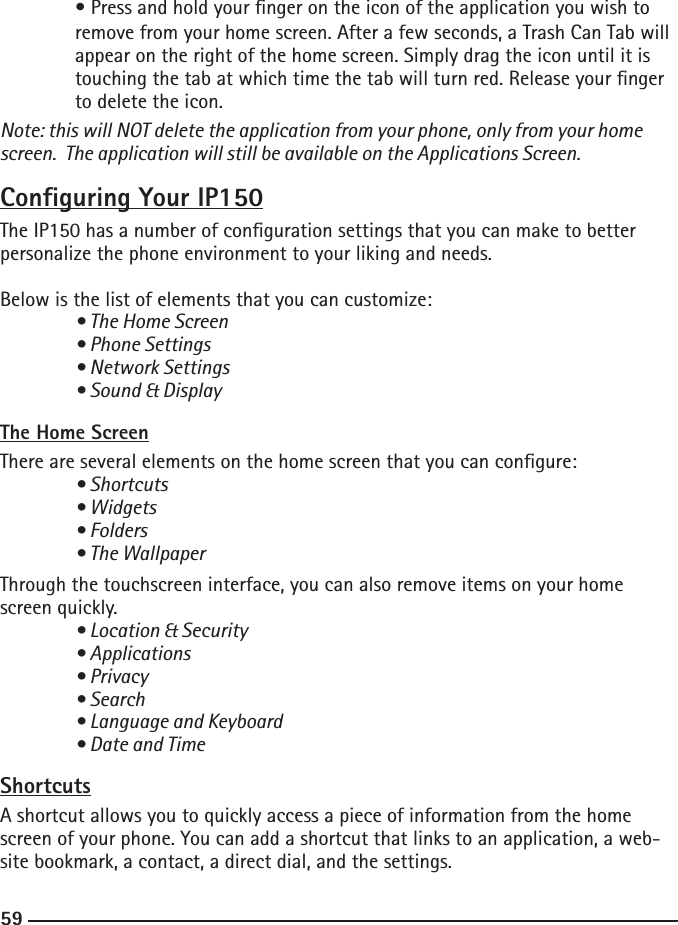 585959  • Press and hold your nger on the icon of the application you wish to      remove from your home screen. After a few seconds, a Trash Can Tab will    appear on the right of the home screen. Simply drag the icon until it is      touching the tab at which time the tab will turn red. Release your nger     to delete the icon. Note: this will NOT delete the application from your phone, only from your home screen.  The application will still be available on the Applications Screen.Conguring Your IP150The IP150 has a number of conguration settings that you can make to better personalize the phone environment to your liking and needs.Below is the list of elements that you can customize: • The Home Screen  • Phone Settings  • Network Settings  • Sound &amp; DisplayThe Home ScreenThere are several elements on the home screen that you can congure: • Shortcuts  • Widgets  • Folders  • The WallpaperThrough the touchscreen interface, you can also remove items on your home screen quickly.  • Location &amp; Security  • Applications  • Privacy  • Search  • Language and Keyboard  • Date and TimeShortcutsA shortcut allows you to quickly access a piece of information from the home screen of your phone. You can add a shortcut that links to an application, a web-site bookmark, a contact, a direct dial, and the settings.