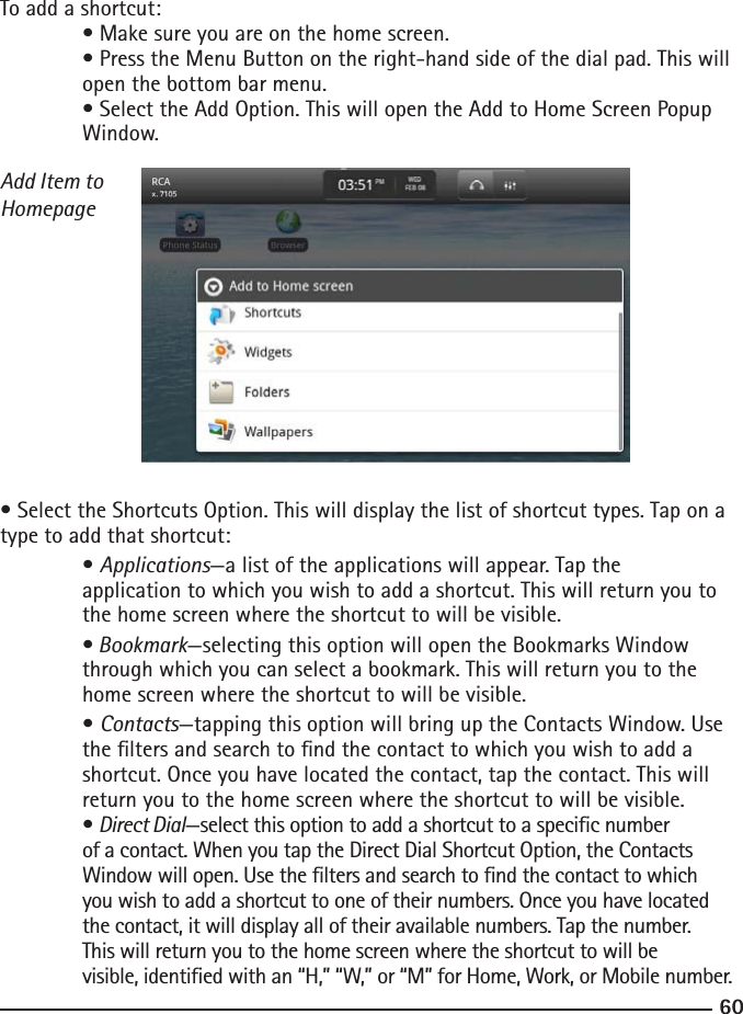 6061To add a shortcut: • Make sure you are on the home screen.  • Press the Menu Button on the right-hand side of the dial pad. This will     open the bottom bar menu.  • Select the Add Option. This will open the Add to Home Screen Popup      Window.Add Item to Homepage• Select the Shortcuts Option. This will display the list of shortcut types. Tap on a type to add that shortcut:  • Applications—a list of the applications will appear. Tap the   application to which you wish to add a shortcut. This will return you to      the home screen where the shortcut to will be visible.  • Bookmark—selecting this option will open the Bookmarks Window  through which you can select a bookmark. This will return you to the      home screen where the shortcut to will be visible.  • Contacts—tapping this option will bring up the Contacts Window. Use      the lters and search to nd the contact to which you wish to add a  shortcut. Once you have located the contact, tap the contact. This will      return you to the home screen where the shortcut to will be visible.  • Direct Dial—select this option to add a shortcut to a specic number      of a contact. When you tap the Direct Dial Shortcut Option, the Contacts  Window will open. Use the lters and search to nd the contact to which      you wish to add a shortcut to one of their numbers. Once you have located  the contact, it will display all of their available numbers. Tap the number.      This will return you to the home screen where the shortcut to will be     visible, identied with an “H,” “W,” or “M” for Home, Work, or Mobile number.