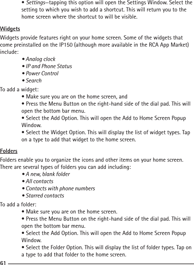 606161 • Settings—tapping this option will open the Settings Window. Select the  setting to which you wish to add a shortcut. This will return you to the      home screen where the shortcut to will be visible.WidgetsWidgets provide features right on your home screen. Some of the widgets that come preinstalled on the IP150 (although more available in the RCA App Market) include:  • Analog clock  • IP and Phone Status  • Power Control  • SearchTo add a widget: • Make sure you are on the home screen, and  • Press the Menu Button on the right-hand side of the dial pad. This will     open the bottom bar menu.  • Select the Add Option. This will open the Add to Home Screen Popup      Window.  • Select the Widget Option. This will display the list of widget types. Tap     on a type to add that widget to the home screen.FoldersFolders enable you to organize the icons and other items on your home screen. There are several types of folders you can add including:  • A new, blank folder  • All contacts  • Contacts with phone numbers  • Starred contactsTo add a folder: • Make sure you are on the home screen.  • Press the Menu Button on the right-hand side of the dial pad. This will     open the bottom bar menu.  • Select the Add Option. This will open the Add to Home Screen Popup      Window.  • Select the Folder Option. This will display the list of folder types. Tap on    a type to add that folder to the home screen.