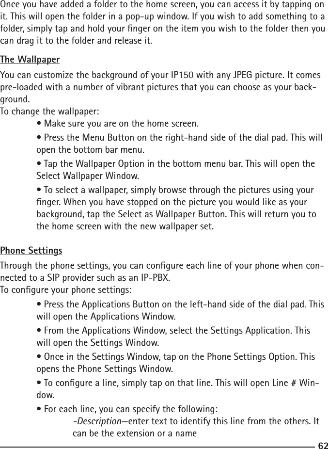 6263Once you have added a folder to the home screen, you can access it by tapping on it. This will open the folder in a pop-up window. If you wish to add something to a folder, simply tap and hold your nger on the item you wish to the folder then you can drag it to the folder and release it.The WallpaperYou can customize the background of your IP150 with any JPEG picture. It comes pre-loaded with a number of vibrant pictures that you can choose as your back-ground.To change the wallpaper: • Make sure you are on the home screen.  • Press the Menu Button on the right-hand side of the dial pad. This will     open the bottom bar menu.  • Tap the Wallpaper Option in the bottom menu bar. This will open the      Select Wallpaper Window.  • To select a wallpaper, simply browse through the pictures using your  nger. When you have stopped on the picture you would like as your  background, tap the Select as Wallpaper Button. This will return you to      the home screen with the new wallpaper set.Phone SettingsThrough the phone settings, you can congure each line of your phone when con-nected to a SIP provider such as an IP-PBX.To congure your phone settings:  • Press the Applications Button on the left-hand side of the dial pad. This    will open the Applications Window.  • From the Applications Window, select the Settings Application. This      will open the Settings Window.  • Once in the Settings Window, tap on the Phone Settings Option. This      opens the Phone Settings Window.  • To congure a line, simply tap on that line. This will open Line # Win-     dow.  • For each line, you can specify the following:    -Description—enter text to identify this line from the others. It        can be the extension or a name