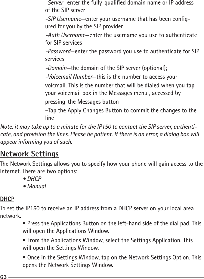 626363    -Server—enter the fully-qualied domain name or IP address        of the SIP server  -SIP Username—enter your username that has been cong-       ured for you by the SIP provider  -Auth Username—enter the username you use to authenticate        for SIP services  -Password—enter the password you use to authenticate for SIP       services  -Domain—the domain of the SIP server (optional);  -Voicemail Number—this is the number to access your     voicmail. This is the number that will be dialed when you tap        your voicemail box in the Messages menu , accessed by     pressing  the Messages button     -Tap the Apply Changes Button to commit the changes to the        lineNote: it may take up to a minute for the IP150 to contact the SIP server, authenti-cate, and provision the lines. Please be patient. If there is an error, a dialog box will appear informing you of such.Network SettingsThe Network Settings allows you to specify how your phone will gain access to the Internet. There are two options:  • DHCP  • ManualDHCPTo set the IP150 to receive an IP address from a DHCP server on your local area network. • Press the Applications Button on the left-hand side of the dial pad. This    will open the Applications Window.  • From the Applications Window, select the Settings Application. This      will open the Settings Window.  • Once in the Settings Window, tap on the Network Settings Option. This     opens the Network Settings Window.