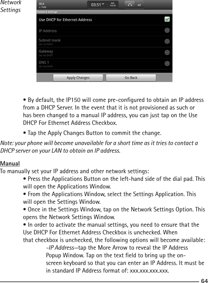 6465NetworkSettings • By default, the IP150 will come pre-congured to obtain an IP address     from a DHCP Server. In the event that it is not provisioned as such or  has been changed to a manual IP address, you can just tap on the Use      DHCP For Ethernet Address Checkbox.  • Tap the Apply Changes Button to commit the change. Note: your phone will become unavailable for a short time as it tries to contact a DHCP server on your LAN to obtain an IP address.ManualTo manually set your IP address and other network settings:  • Press the Applications Button on the left-hand side of the dial pad. This    will open the Applications Window.  • From the Applications Window, select the Settings Application. This      will open the Settings Window.  • Once in the Settings Window, tap on the Network Settings Option. This     opens the Network Settings Window.  • In order to activate the manual settings, you need to ensure that the      Use DHCP For Ethernet Address Checkbox is unchecked. When        that checkbox is unchecked, the following options will become available:    -IP Address—tap the More Arrow to reveal the IP Address    Popup Window. Tap on the text eld to bring up the on-       screen keyboard so that you can enter an IP Address. It must be       in standard IP Address format of: xxx.xxx.xxx.xxx.