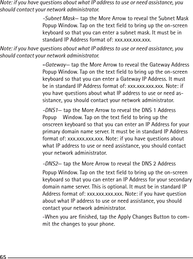 646565Note: if you have questions about what IP address to use or need assistance, you should contact your network administrator.  -Subnet Mask— tap the More Arrow to reveal the Subnet Mask       Popup Window. Tap on the text eld to bring up the on-screen    keyboard so that you can enter a subnet mask. It must be in    standard IP Address format of: xxx.xxx.xxx.xxx. Note: if you have questions about what IP address to use or need assistance, you should contact your network administrator.   -Gateway— tap the More Arrow to reveal the Gateway Address       Popup Window. Tap on the text eld to bring up the on-screen        keyboard so that you can enter a Gateway IP Address. It must    be in standard IP Address format of: xxx.xxx.xxx.xxx. Note: if    you have questions about what IP address to use or need as-       sistance, you should contact your network administrator.  -DNS1— tap the More Arrow to reveal the DNS 1 Address     Popup    Window. Tap on the text eld to bring up the     onscreen keyboard so that you can enter an IP Address for your       primary domain name server. It must be in standard IP Address    format of: xxx.xxx.xxx.xxx. Note: if you have questions about        what IP address to use or need assistance, you should contact        your network administrator.   -DNS2— tap the More Arrow to reveal the DNS 2 Address     Popup Window. Tap on the text eld to bring up the on-screen        keyboard so that you can enter an IP Address for your secondary    domain name server. This is optional. It must be in standard IP        Address format of: xxx.xxx.xxx.xxx. Note: if you have question    about what IP address to use or need assistance, you should        contact your network administrator.    -When you are nished, tap the Apply Changes Button to com-       mit the changes to your phone. 