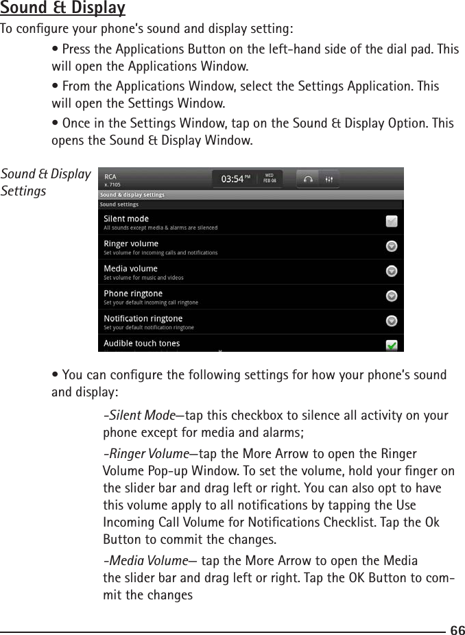 6667Sound &amp; DisplayTo congure your phone’s sound and display setting: • Press the Applications Button on the left-hand side of the dial pad. This    will open the Applications Window.  • From the Applications Window, select the Settings Application. This      will open the Settings Window.  • Once in the Settings Window, tap on the Sound &amp; Display Option. This     opens the Sound &amp; Display Window.Sound &amp; DisplaySettings  • You can congure the following settings for how your phone’s sound      and display:  -Silent Mode—tap this checkbox to silence all activity on your        phone except for media and alarms;   -Ringer Volume—tap the More Arrow to open the Ringer     Volume Pop-up Window. To set the volume, hold your nger on    the slider bar and drag left or right. You can also opt to have    this volume apply to all notications by tapping the Use     Incoming Call Volume for Notications Checklist. Tap the Ok    Button to commit the changes.  -Media Volume— tap the More Arrow to open the Media         the slider bar and drag left or right. Tap the OK Button to com-       mit the changes