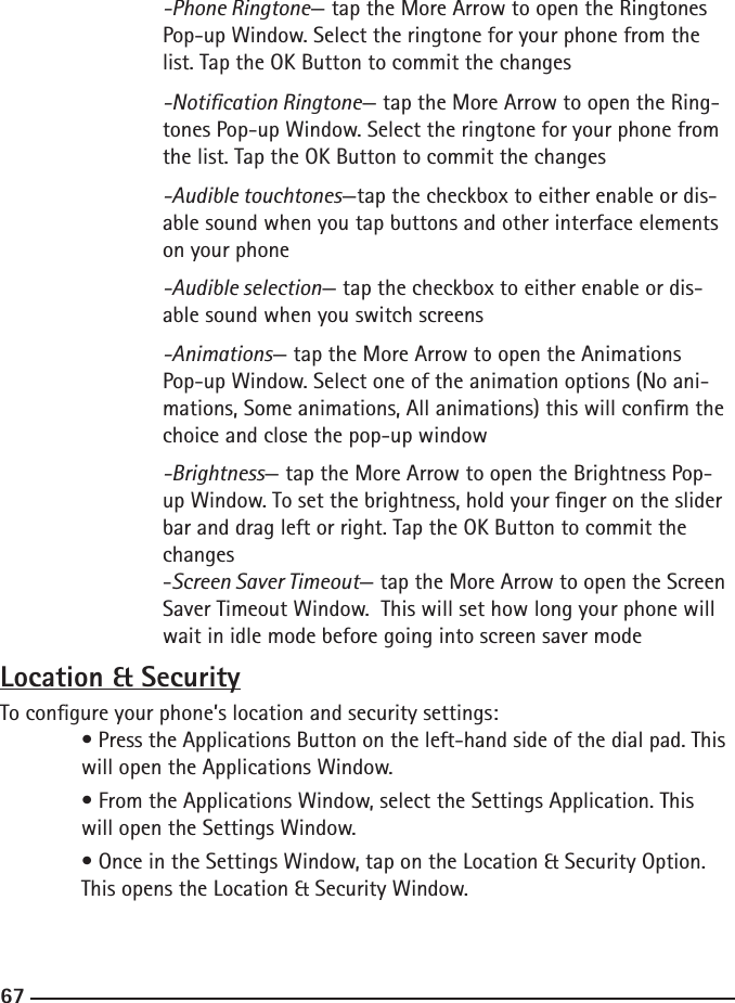 666767  -Phone Ringtone— tap the More Arrow to open the Ringtones        Pop-up Window. Select the ringtone for your phone from the        list. Tap the OK Button to commit the changes  -Notication Ringtone— tap the More Arrow to open the Ring-       tones Pop-up Window. Select the ringtone for your phone from       the list. Tap the OK Button to commit the changes  -Audible touchtones—tap the checkbox to either enable or dis-       able sound when you tap buttons and other interface elements       on your phone  -Audible selection— tap the checkbox to either enable or dis-       able sound when you switch screens  -Animations— tap the More Arrow to open the Animations    Pop-up Window. Select one of the animation options (No ani-       mations, Some animations, All animations) this will conrm the       choice and close the pop-up window  -Brightness— tap the More Arrow to open the Brightness Pop-       up Window. To set the brightness, hold your nger on the slider    bar and drag left or right. Tap the OK Button to commit the        changes  -Screen Saver Timeout— tap the More Arrow to open the Screen      Saver Timeout Window.  This will set how long your phone will        wait in idle mode before going into screen saver mode Location &amp; SecurityTo congure your phone’s location and security settings: • Press the Applications Button on the left-hand side of the dial pad. This    will open the Applications Window.  • From the Applications Window, select the Settings Application. This      will open the Settings Window.  • Once in the Settings Window, tap on the Location &amp; Security Option.      This opens the Location &amp; Security Window.