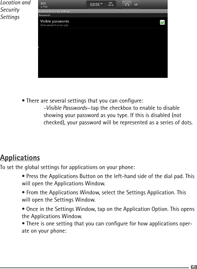 6869Location and Security Settings  • There are several settings that you can congure:  -Visible Passwords—tap the checkbox to enable to disable    showing your password as you type. If this is disabled (not        checked), your password will be represented as a series of dots.   ApplicationsTo set the global settings for applications on your phone:  • Press the Applications Button on the left-hand side of the dial pad. This    will open the Applications Window.  • From the Applications Window, select the Settings Application. This      will open the Settings Window.  • Once in the Settings Window, tap on the Application Option. This opens    the Applications Window.  • There is one setting that you can congure for how applications oper-     ate on your phone: