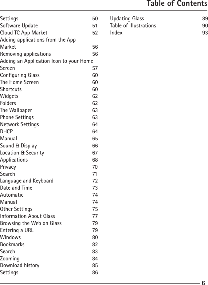 67Table of ContentsSettings        50Software Update      51Cloud TC App Market    52Adding applications from the App Market        56Removing applications    56Adding an Application Icon to your Home Screen        57Conguring Glass      60The Home Screen      60Shortcuts       60Widgets        62Folders        62The Wallpaper      63Phone Settings      63Network Settings      64DHCP        64Manual        65Sound &amp; Display      66Location &amp; Security     67Applications      68Privacy        70Search        71Language and Keyboard    72Date and Time      73Automatic      74Manual        74Other Settings      75Information About Glass    77Browsing the Web on Glass    79Entering a URL      79Windows        80Bookmarks      82Search        83Zooming        84Download history      85Settings        86Updating Glass      89Table of Illustrations     90Index        93