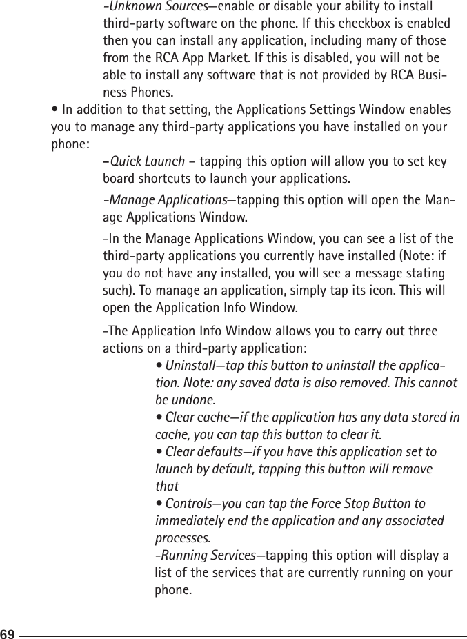 686969  -Unknown Sources—enable or disable your ability to install        third-party software on the phone. If this checkbox is enabled    then you can install any application, including many of those    from the RCA App Market. If this is disabled, you will not be    able to install any software that is not provided by RCA Busi-       ness Phones. • In addition to that setting, the Applications Settings Window enables  you to manage any third-party applications you have installed on your      phone:  -Quick Launch – tapping this option will allow you to set key       board shortcuts to launch your applications.      -Manage Applications—tapping this option will open the Man-       age Applications Window.    -In the Manage Applications Window, you can see a list of the        third-party applications you currently have installed (Note: if        you do not have any installed, you will see a message stating    such). To manage an application, simply tap its icon. This will        open the Application Info Window.    -The Application Info Window allows you to carry out three        actions on a third-party application:   • Uninstall—tap this button to uninstall the applica-         tion. Note: any saved data is also removed. This cannot          be undone.      • Clear cache—if the application has any data stored in         cache, you can tap this button to clear it.      • Clear defaults—if you have this application set to      launch by default, tapping this button will remove          that      • Controls—you can tap the Force Stop Button to       immediately end the application and any associated          processes.   -Running Services—tapping this option will display a      list of the services that are currently running on your          phone.