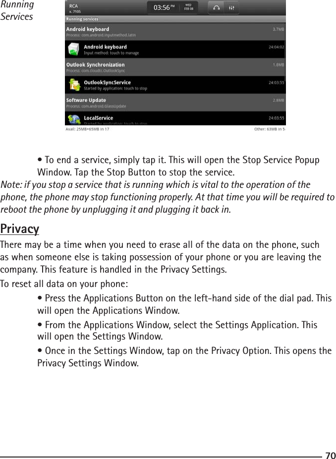 7071Running Services • To end a service, simply tap it. This will open the Stop Service Popup      Window. Tap the Stop Button to stop the service. Note: if you stop a service that is running which is vital to the operation of the phone, the phone may stop functioning properly. At that time you will be required to reboot the phone by unplugging it and plugging it back in.PrivacyThere may be a time when you need to erase all of the data on the phone, such as when someone else is taking possession of your phone or you are leaving the company. This feature is handled in the Privacy Settings.To reset all data on your phone: • Press the Applications Button on the left-hand side of the dial pad. This    will open the Applications Window.  • From the Applications Window, select the Settings Application. This      will open the Settings Window.  • Once in the Settings Window, tap on the Privacy Option. This opens the    Privacy Settings Window.