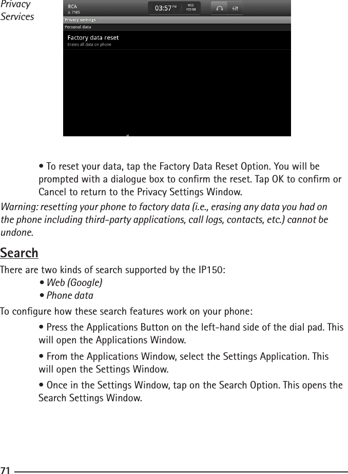 707171PrivacyServices  • To reset your data, tap the Factory Data Reset Option. You will be      prompted with a dialogue box to conrm the reset. Tap OK to conrm or     Cancel to return to the Privacy Settings Window.Warning: resetting your phone to factory data (i.e., erasing any data you had on the phone including third-party applications, call logs, contacts, etc.) cannot be undone.SearchThere are two kinds of search supported by the IP150: • Web (Google)  • Phone dataTo congure how these search features work on your phone: • Press the Applications Button on the left-hand side of the dial pad. This    will open the Applications Window.  • From the Applications Window, select the Settings Application. This      will open the Settings Window.  • Once in the Settings Window, tap on the Search Option. This opens the     Search Settings Window.