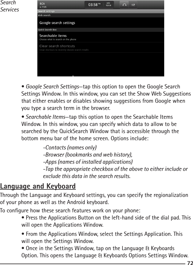 7273SearchServices • Google Search Settings—tap this option to open the Google Search   Settings Window. In this window, you can set the Show Web Suggestions    that either enables or disables showing suggestions from Google when      you type a search term in the browser.  • Searchable Items—tap this option to open the Searchable Items   Window. In this window, you can specify which data to allow to be  searched by the QuickSearch Window that is accessible through the   bottom menu bar of the home screen. Options include:  -Contacts (names only)    -Browser (bookmarks and web history),    -Apps (names of installed applications)    -Tap the appropriate checkbox of the above to either include or        exclude this data in the search results.Language and KeyboardThrough the Language and Keyboard settings, you can specify the regionalization of your phone as well as the Android keyboard.To congure how these search features work on your phone:  • Press the Applications Button on the left-hand side of the dial pad. This    will open the Applications Window.  • From the Applications Window, select the Settings Application. This      will open the Settings Window.  • Once in the Settings Window, tap on the Language &amp; Keyboards   Option. This opens the Language &amp; Keyboards Options Settings Window.