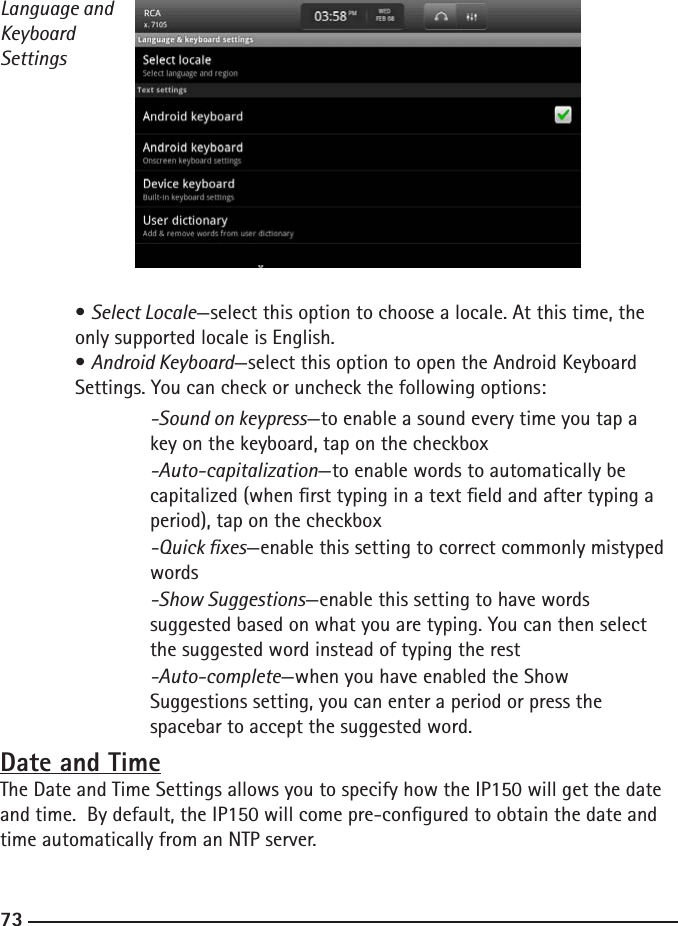 727373Language and Keyboard Settings  • Select Locale—select this option to choose a locale. At this time, the      only supported locale is English.  • Android Keyboard—select this option to open the Android Keyboard      Settings. You can check or uncheck the following options:  -Sound on keypress—to enable a sound every time you tap a    key on the keyboard, tap on the checkbox  -Auto-capitalization—to enable words to automatically be        capitalized (when rst typing in a text eld and after typing a        period), tap on the checkbox  -Quick xes—enable this setting to correct commonly mistyped       words  -Show Suggestions—enable this setting to have words     suggested based on what you are typing. You can then select        the suggested word instead of typing the rest   -Auto-complete—when you have enabled the Show     Suggestions setting, you can enter a period or press the     spacebar to accept the suggested word.Date and TimeThe Date and Time Settings allows you to specify how the IP150 will get the date and time.  By default, the IP150 will come pre-congured to obtain the date and time automatically from an NTP server. 