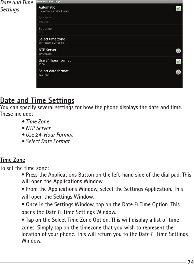 7475Date and Time SettingsDate and Time SettingsYou can specify several settings for how the phone displays the date and time. These include: • Time Zone  • NTP Server  • Use 24-Hour Format  • Select Date Format Time ZoneTo set the time zone: • Press the Applications Button on the left-hand side of the dial pad. This    will open the Applications Window.  • From the Applications Window, select the Settings Application. This      will open the Settings Window.  • Once in the Settings Window, tap on the Date &amp; Time Option. This      opens the Date &amp; Time Settings Window.  • Tap on the Select Time Zone Option. This will display a list of time  zones. Simply tap on the timezone that you wish to represent the   location of your phone. This will return you to the Date &amp; Time Settings      Window.