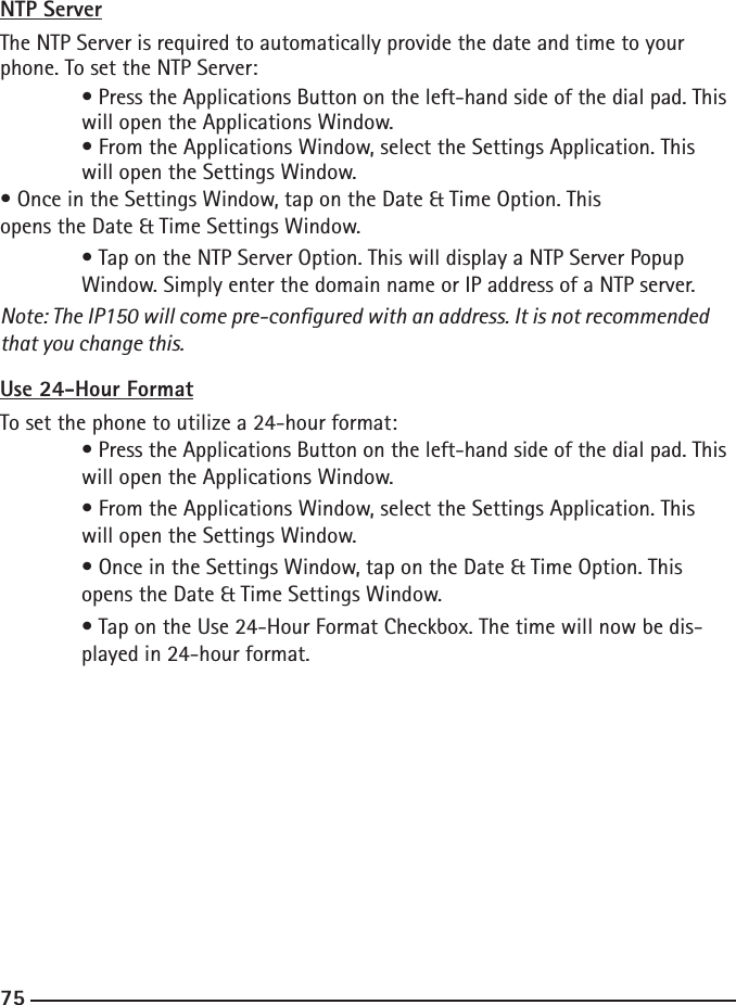 747575NTP ServerThe NTP Server is required to automatically provide the date and time to your phone. To set the NTP Server: • Press the Applications Button on the left-hand side of the dial pad. This    will open the Applications Window.  • From the Applications Window, select the Settings Application. This      will open the Settings Window.• Once in the Settings Window, tap on the Date &amp; Time Option. This      opens the Date &amp; Time Settings Window.  • Tap on the NTP Server Option. This will display a NTP Server Popup   Window. Simply enter the domain name or IP address of a NTP server. Note: The IP150 will come pre-congured with an address. It is not recommended that you change this.Use 24-Hour FormatTo set the phone to utilize a 24-hour format:  • Press the Applications Button on the left-hand side of the dial pad. This    will open the Applications Window.  • From the Applications Window, select the Settings Application. This      will open the Settings Window.  • Once in the Settings Window, tap on the Date &amp; Time Option. This      opens the Date &amp; Time Settings Window.  • Tap on the Use 24-Hour Format Checkbox. The time will now be dis-     played in 24-hour format.