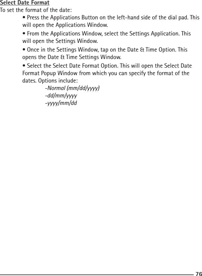 7677Select Date FormatTo set the format of the date: • Press the Applications Button on the left-hand side of the dial pad. This    will open the Applications Window.  • From the Applications Window, select the Settings Application. This      will open the Settings Window.  • Once in the Settings Window, tap on the Date &amp; Time Option. This      opens the Date &amp; Time Settings Window.  • Select the Select Date Format Option. This will open the Select Date      Format Popup Window from which you can specify the format of the      dates. Options include:  -Normal (mm/dd/yyyy)    -dd/mm/yyyy    -yyyy/mm/dd