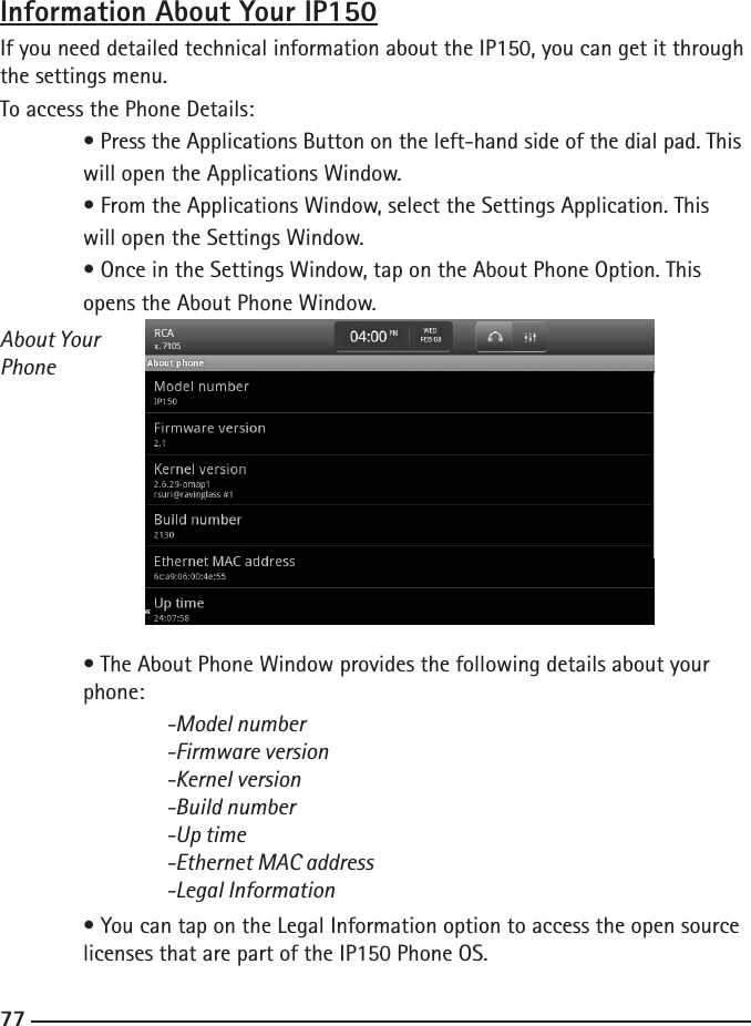 767777Information About Your IP150If you need detailed technical information about the IP150, you can get it through the settings menu.To access the Phone Details: • Press the Applications Button on the left-hand side of the dial pad. This    will open the Applications Window.  • From the Applications Window, select the Settings Application. This      will open the Settings Window.  • Once in the Settings Window, tap on the About Phone Option. This      opens the About Phone Window.About Your Phone • The About Phone Window provides the following details about your      phone:  -Model number    -Firmware version    -Kernel version    -Build number    -Up time    -Ethernet MAC address    -Legal Information • You can tap on the Legal Information option to access the open source     licenses that are part of the IP150 Phone OS.