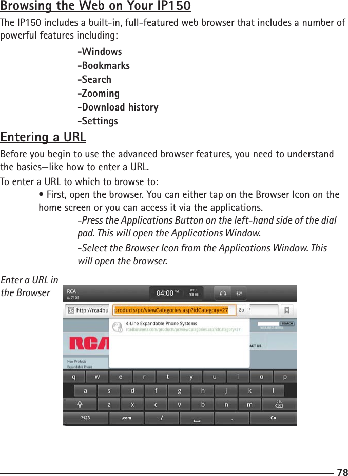 7879Browsing the Web on Your IP150The IP150 includes a built-in, full-featured web browser that includes a number of powerful features including:  -Windows    -Bookmarks    -Search    -Zooming    -Download history    -SettingsEntering a URLBefore you begin to use the advanced browser features, you need to understand the basics—like how to enter a URL.To enter a URL to which to browse to: • First, open the browser. You can either tap on the Browser Icon on the     home screen or you can access it via the applications.  -Press the Applications Button on the left-hand side of the dial        pad. This will open the Applications Window.    -Select the Browser Icon from the Applications Window. This        will open the browser.Enter a URL in the Browser