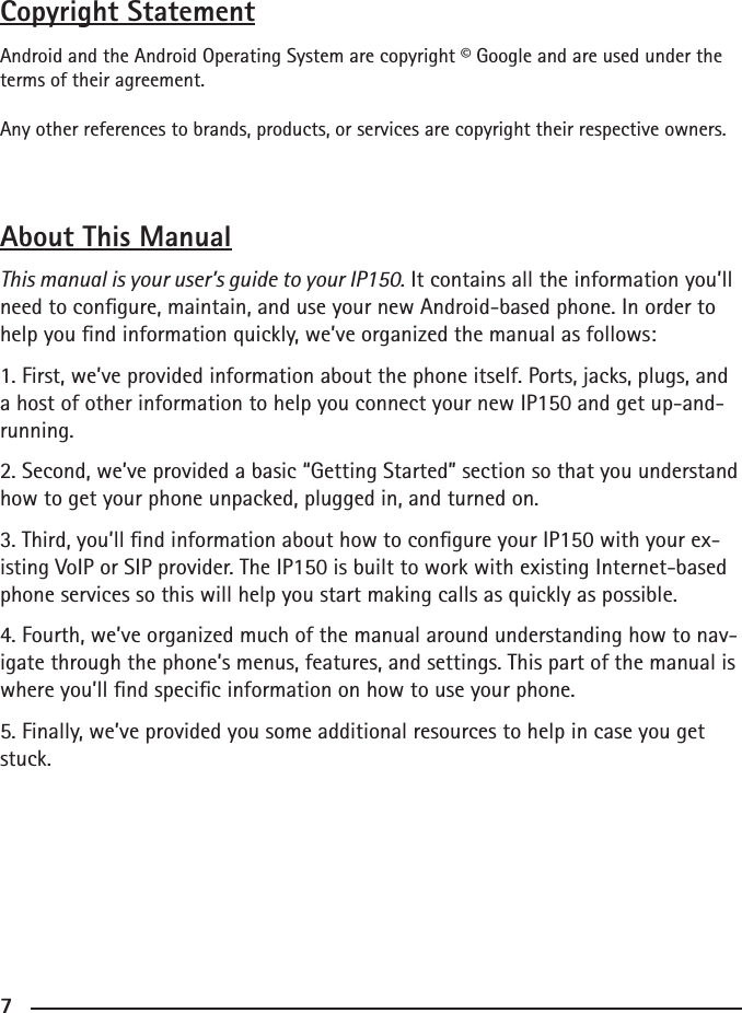 677Copyright StatementAndroid and the Android Operating System are copyright © Google and are used under the terms of their agreement.Any other references to brands, products, or services are copyright their respective owners.About This ManualThis manual is your user’s guide to your IP150. It contains all the information you’ll need to congure, maintain, and use your new Android-based phone. In order to help you nd information quickly, we’ve organized the manual as follows:1. First, we’ve provided information about the phone itself. Ports, jacks, plugs, and a host of other information to help you connect your new IP150 and get up-and-running.2. Second, we’ve provided a basic “Getting Started” section so that you understand how to get your phone unpacked, plugged in, and turned on.3. Third, you’ll nd information about how to congure your IP150 with your ex-isting VoIP or SIP provider. The IP150 is built to work with existing Internet-based phone services so this will help you start making calls as quickly as possible.4. Fourth, we’ve organized much of the manual around understanding how to nav-igate through the phone’s menus, features, and settings. This part of the manual is where you’ll nd specic information on how to use your phone.5. Finally, we’ve provided you some additional resources to help in case you get stuck. 