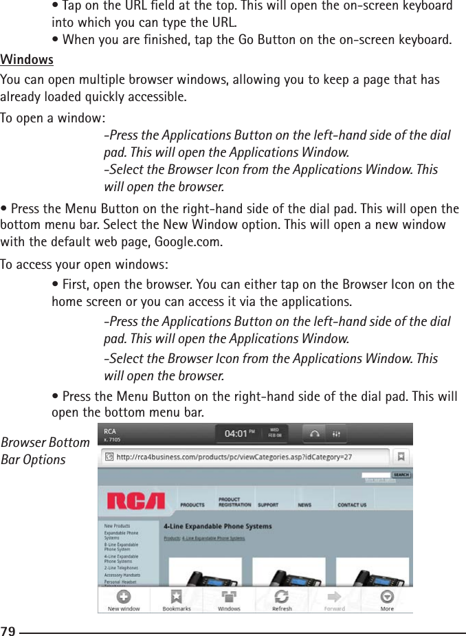 787979  • Tap on the URL eld at the top. This will open the on-screen keyboard      into which you can type the URL.  • When you are nished, tap the Go Button on the on-screen keyboard.WindowsYou can open multiple browser windows, allowing you to keep a page that has already loaded quickly accessible.To open a window:  -Press the Applications Button on the left-hand side of the dial        pad. This will open the Applications Window.    -Select the Browser Icon from the Applications Window. This        will open the browser.• Press the Menu Button on the right-hand side of the dial pad. This will open the bottom menu bar. Select the New Window option. This will open a new window with the default web page, Google.com.To access your open windows: • First, open the browser. You can either tap on the Browser Icon on the     home screen or you can access it via the applications.  -Press the Applications Button on the left-hand side of the dial        pad. This will open the Applications Window.    -Select the Browser Icon from the Applications Window. This        will open the browser. • Press the Menu Button on the right-hand side of the dial pad. This will     open the bottom menu bar. Browser Bottom Bar Options