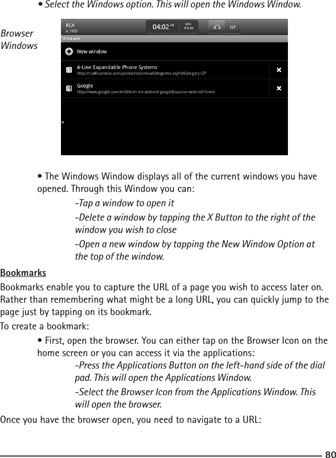 8081  • Select the Windows option. This will open the Windows Window.Browser Windows • The Windows Window displays all of the current windows you have      opened. Through this Window you can:  -Tap a window to open it    -Delete a window by tapping the X Button to the right of the        window you wish to close    -Open a new window by tapping the New Window Option at        the top of the window.BookmarksBookmarks enable you to capture the URL of a page you wish to access later on. Rather than remembering what might be a long URL, you can quickly jump to the page just by tapping on its bookmark.To create a bookmark: • First, open the browser. You can either tap on the Browser Icon on the     home screen or you can access it via the applications:  -Press the Applications Button on the left-hand side of the dial        pad. This will open the Applications Window.    -Select the Browser Icon from the Applications Window. This        will open the browser.Once you have the browser open, you need to navigate to a URL: