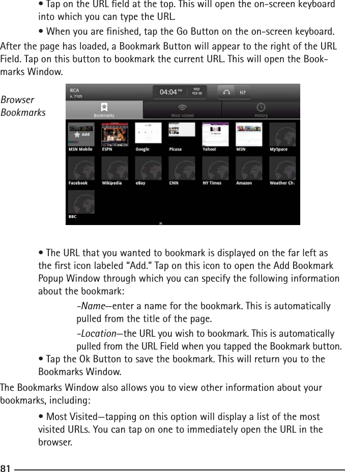 808181 • Tap on the URL eld at the top. This will open the on-screen keyboard    into which you can type the URL.  • When you are nished, tap the Go Button on the on-screen keyboard.After the page has loaded, a Bookmark Button will appear to the right of the URL Field. Tap on this button to bookmark the current URL. This will open the Book-marks Window.Browser Bookmarks  • The URL that you wanted to bookmark is displayed on the far left as      the rst icon labeled “Add.” Tap on this icon to open the Add Bookmark      Popup Window through which you can specify the following information     about the bookmark:  -Name—enter a name for the bookmark. This is automatically        pulled from the title of the page.  -Location—the URL you wish to bookmark. This is automatically        pulled from the URL Field when you tapped the Bookmark button. • Tap the Ok Button to save the bookmark. This will return you to the      Bookmarks Window.The Bookmarks Window also allows you to view other information about your bookmarks, including:  • Most Visited—tapping on this option will display a list of the most  visited URLs. You can tap on one to immediately open the URL in the      browser.