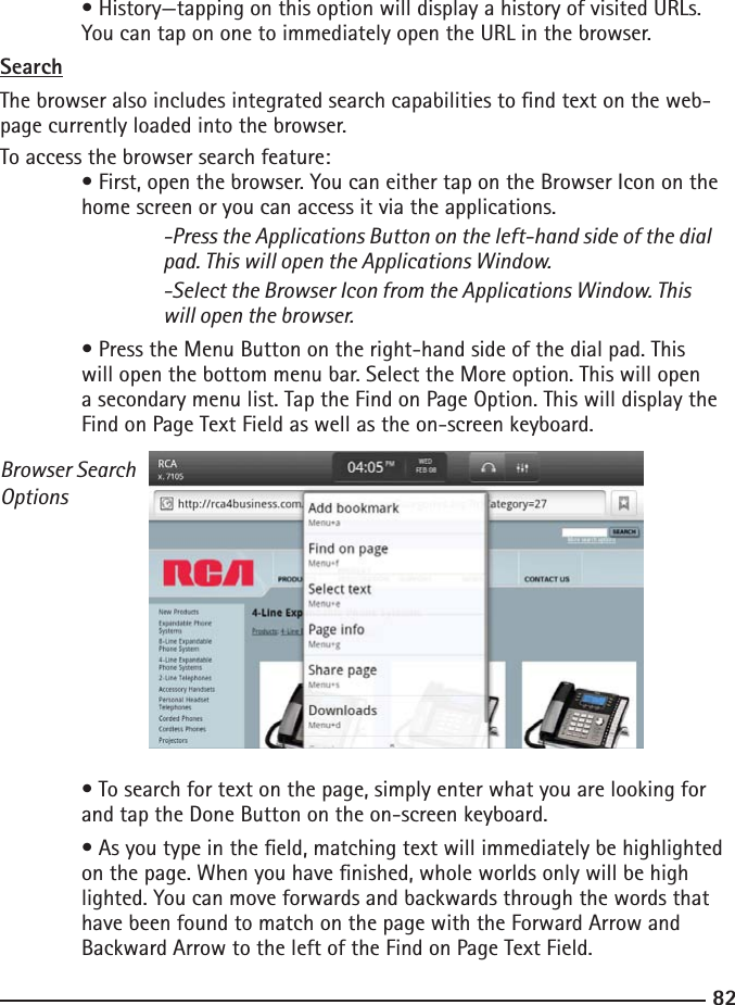 8283  • History—tapping on this option will display a history of visited URLs.      You can tap on one to immediately open the URL in the browser.SearchThe browser also includes integrated search capabilities to nd text on the web-page currently loaded into the browser.To access the browser search feature: • First, open the browser. You can either tap on the Browser Icon on the     home screen or you can access it via the applications.  -Press the Applications Button on the left-hand side of the dial        pad. This will open the Applications Window.    -Select the Browser Icon from the Applications Window. This        will open the browser. • Press the Menu Button on the right-hand side of the dial pad. This  will open the bottom menu bar. Select the More option. This will open      a secondary menu list. Tap the Find on Page Option. This will display the      Find on Page Text Field as well as the on-screen keyboard.Browser Search Options  • To search for text on the page, simply enter what you are looking for      and tap the Done Button on the on-screen keyboard.  • As you type in the eld, matching text will immediately be highlighted  on the page. When you have nished, whole worlds only will be high     lighted. You can move forwards and backwards through the words that  have been found to match on the page with the Forward Arrow and      Backward Arrow to the left of the Find on Page Text Field.