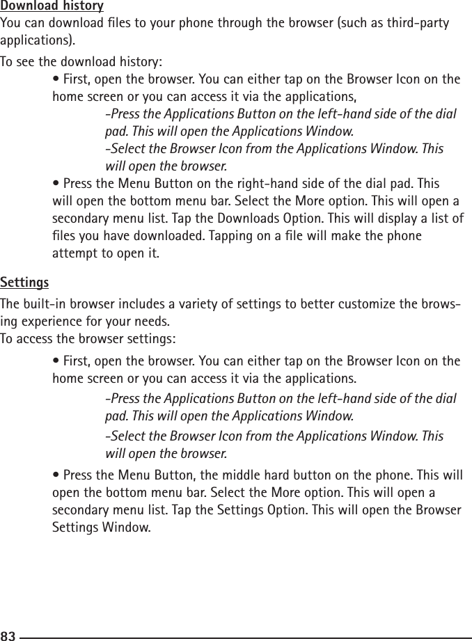 828383Download historyYou can download les to your phone through the browser (such as third-party applications). To see the download history:  • First, open the browser. You can either tap on the Browser Icon on the     home screen or you can access it via the applications,  -Press the Applications Button on the left-hand side of the dial        pad. This will open the Applications Window.  -Select the Browser Icon from the Applications Window. This        will open the browser.  • Press the Menu Button on the right-hand side of the dial pad. This      will open the bottom menu bar. Select the More option. This will open a  secondary menu list. Tap the Downloads Option. This will display a list of  les you have downloaded. Tapping on a le will make the phone   attempt to open it.SettingsThe built-in browser includes a variety of settings to better customize the brows-ing experience for your needs.To access the browser settings:  • First, open the browser. You can either tap on the Browser Icon on the     home screen or you can access it via the applications.  -Press the Applications Button on the left-hand side of the dial        pad. This will open the Applications Window.    -Select the Browser Icon from the Applications Window. This        will open the browser. • Press the Menu Button, the middle hard button on the phone. This will  open the bottom menu bar. Select the More option. This will open a      secondary menu list. Tap the Settings Option. This will open the Browser     Settings Window.