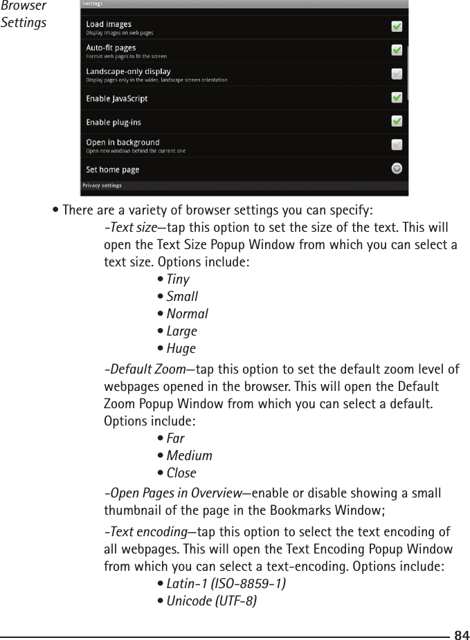 8485Browser Settings  • There are a variety of browser settings you can specify:  -Text size—tap this option to set the size of the text. This will    open the Text Size Popup Window from which you can select a        text size. Options include:    • Tiny      • Small      • Normal      • Large      • Huge  -Default Zoom—tap this option to set the default zoom level of       webpages opened in the browser. This will open the Default        Zoom Popup Window from which you can select a default.     Options include:   • Far      • Medium      • Close  -Open Pages in Overview—enable or disable showing a small        thumbnail of the page in the Bookmarks Window;   -Text encoding—tap this option to select the text encoding of        all webpages. This will open the Text Encoding Popup Window        from which you can select a text-encoding. Options include:   • Latin-1 (ISO-8859-1)      • Unicode (UTF-8)