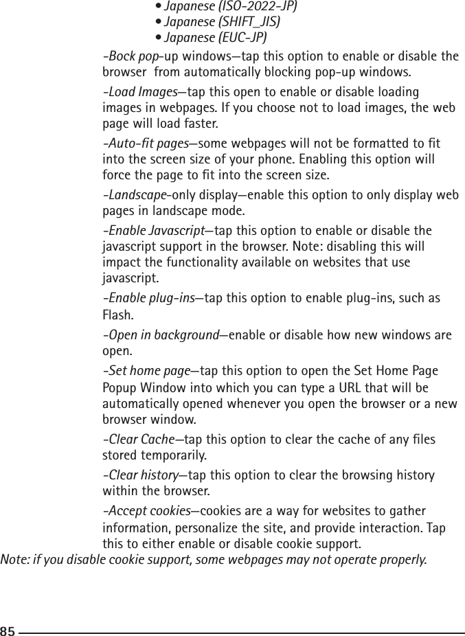 848585   • Japanese (ISO-2022-JP)      • Japanese (SHIFT_JIS)      • Japanese (EUC-JP)  -Bock pop-up windows—tap this option to enable or disable the       browser  from automatically blocking pop-up windows.  -Load Images—tap this open to enable or disable loading     images in webpages. If you choose not to load images, the web       page will load faster.  -Auto-t pages—some webpages will not be formatted to t    into the screen size of your phone. Enabling this option will        force the page to t into the screen size.  -Landscape-only display—enable this option to only display web      pages in landscape mode.  -Enable Javascript—tap this option to enable or disable the    javascript support in the browser. Note: disabling this will     impact the functionality available on websites that use     javascript.  -Enable plug-ins—tap this option to enable plug-ins, such as        Flash.  -Open in background—enable or disable how new windows are        open.  -Set home page—tap this option to open the Set Home Page    Popup Window into which you can type a URL that will be        automatically opened whenever you open the browser or a new       browser window.  -Clear Cache—tap this option to clear the cache of any les        stored temporarily.  -Clear history—tap this option to clear the browsing history        within the browser.  -Accept cookies—cookies are a way for websites to gather        information, personalize the site, and provide interaction. Tap    this to either enable or disable cookie support. Note: if you disable cookie support, some webpages may not operate properly.