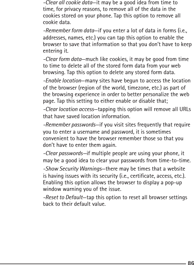 8687  -Clear all cookie data—it may be a good idea from time to    time, for privacy reasons, to remove all of the data in the     cookies stored on your phone. Tap this option to remove all        cookie data.  -Remember form data—if you enter a lot of data in forms (i.e.,        addresses, names, etc.) you can tap this option to enable the        browser to save that information so that you don’t have to keep      entering it.   -Clear form data—much like cookies, it may be good from time    to time to delete all of the stored form data from your web        browsing. Tap this option to delete any stored form data.  -Enable location—many sites have begun to access the location       of the browser (region of the world, timezone, etc.) as part of    the browsing experience in order to better personalize the web       page. Tap this setting to either enable or disable that;  -Clear location access—tapping this option will remove all URLs       that have saved location information.  -Remember passwords—if you visit sites frequently that require       you to enter a username and password, it is sometimes     convenient to have the browser remember those so that you        don’t have to enter them again.  -Clear passwords—if multiple people are using your phone, it        may be a good idea to clear your passwords from time-to-time.  -Show Security Warnings—there may be times that a website        is having issues with its security (i.e., certicate, access, etc.).        Enabling this option allows the browser to display a pop-up        window warning you of the issue.  -Reset to Default—tap this option to reset all browser settings        back to their default value.